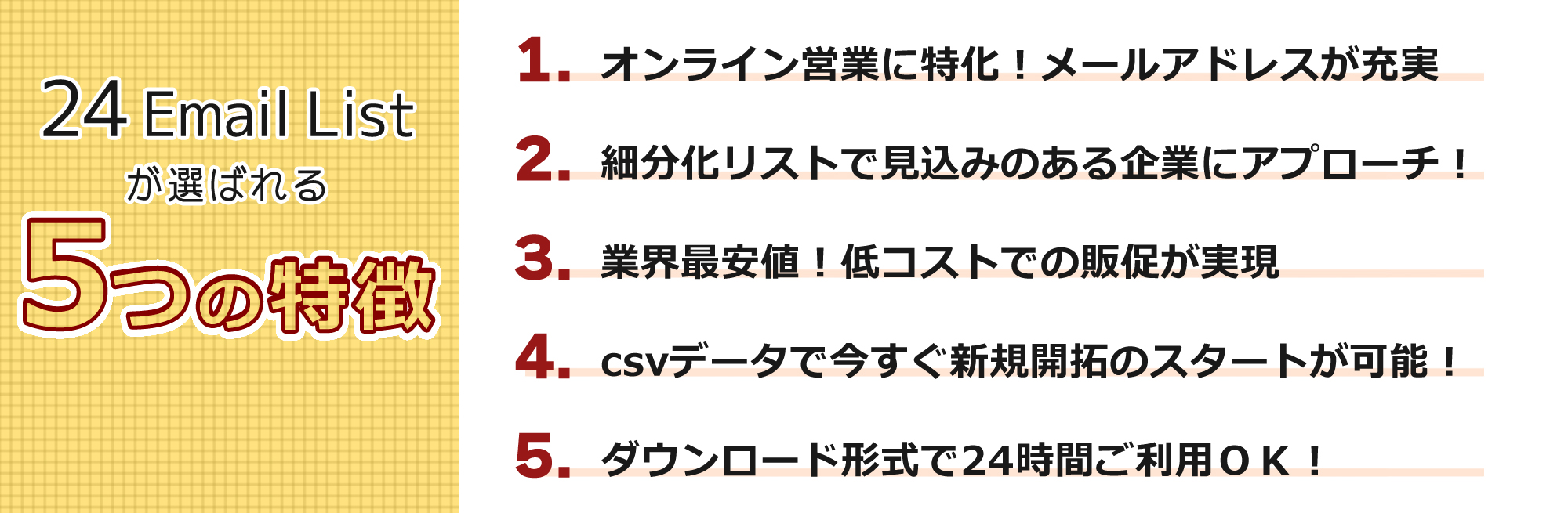 24EmailListが選ばれる5つの特徴。1.オンライン営業に特化!メールアドレスが充実。 2.細分化リストで見込みのある企業にアプローチ。 3.業界最安値!低コストでの販促が実現。 4.csvデータで今すぐ新規開拓のスタートが可能! 5.ダウンロード形式で24時間ご利用OK!